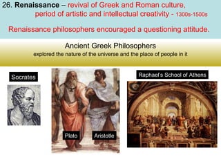 26. Renaissance – revival of Greek and Roman culture,
period of artistic and intellectual creativity - 1300s-1500s
Renaissance philosophers encouraged a questioning attitude.
Ancient Greek Philosophers
explored the nature of the universe and the place of people in it

Raphael’s School of Athens

Socrates

Plato

Aristotle

 