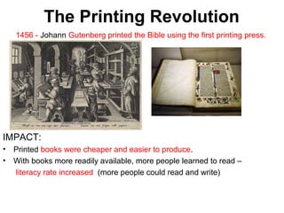 2

The Printing Revolution
1456 - Johann Gutenberg printed the Bible using the first printing press.

IMPACT:
•
•

Printed books were cheaper and easier to produce.
With books more readily available, more people learned to read –
literacy rate increased (more people could read and write)

 
