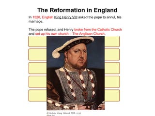 4

The Reformation in England
In 1528, English King Henry VIII asked the pope to annul, his
marriage.
The pope refused, and Henry broke from the Catholic Church
and set up his own church – The Anglican Church.

 