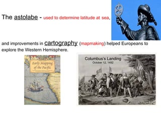 The astolabe - used to determine latitude at sea,

and improvements in cartography (mapmaking) helped Europeans to
explore the Western Hemisphere.
Columbus’s Landing
October 12, 1492

 