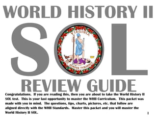 SOL
WORLD HISTORY II
REVIEW GUIDECongratulations. If you are reading this, then you are about to take the World History II
SOL test. This is your last opportunity to master the WHII Curriculum. This packet was
made with you in mind. The questions, tips, charts, pictures, etc. that follow are
aligned directly with the WHII Standards. Master this packet and you will master the
World History II SOL. I
 