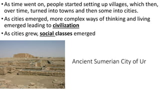 Ancient Sumerian City of Ur
•As time went on, people started setting up villages, which then,
over time, turned into towns and then some into cities.
•As cities emerged, more complex ways of thinking and living
emerged leading to civilization
•As cities grew, social classes emerged
 