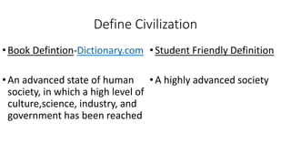 Define Civilization
•Book Defintion-Dictionary.com
•An advanced state of human
society, in which a high level of
culture,science, industry, and
government has been reached
•Student Friendly Definition
•A highly advanced society
 