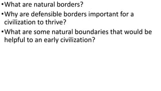 •What are natural borders?
•Why are defensible borders important for a
civilization to thrive?
•What are some natural boundaries that would be
helpful to an early civilization?
 