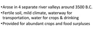 •Arose in 4 separate river valleys around 3500 B.C.
•Fertile soil, mild climate, waterway for
transportation, water for crops & drinking
•Provided for abundant crops and food surpluses
 