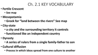 Ch. 2.1 KEY VOCABULARY
• Fertile Crescent
• See map
• Mesopotamia
• Greek for “land between the rivers” See map
• City-state
• a city and the surrounding territory it controls
• functioned like an independent country
• Dynasty
• A series of rulers from a single family-father to son
• Cultural diffusion
• Process in which ideas spread from one culture to another
 