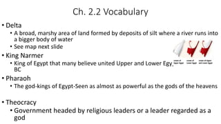 Ch. 2.2 Vocabulary
• Delta
• A broad, marshy area of land formed by deposits of silt where a river runs into
a bigger body of water
• See map next slide
• King Narmer
• King of Egypt that many believe united Upper and Lower Egypt around 3000
BC
• Pharaoh
• The god-kings of Egypt-Seen as almost as powerful as the gods of the heavens
• Theocracy
• Government headed by religious leaders or a leader regarded as a
god
 
