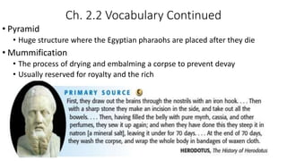 Ch. 2.2 Vocabulary Continued
• Pyramid
• Huge structure where the Egyptian pharaohs are placed after they die
• Mummification
• The process of drying and embalming a corpse to prevent devay
• Usually reserved for royalty and the rich
 