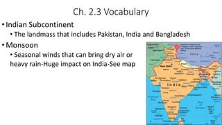Ch. 2.3 Vocabulary
•Indian Subcontinent
• The landmass that includes Pakistan, India and Bangladesh
•Monsoon
• Seasonal winds that can bring dry air or
heavy rain-Huge impact on India-See map
 