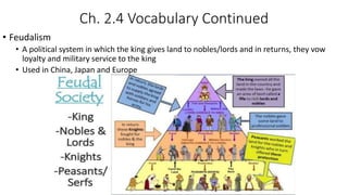 Ch. 2.4 Vocabulary Continued
• Feudalism
• A political system in which the king gives land to nobles/lords and in returns, they vow
loyalty and military service to the king
• Used in China, Japan and Europe
 