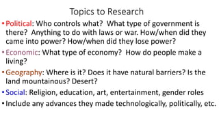 Topics to Research
•Political: Who controls what? What type of government is
there? Anything to do with laws or war. How/when did they
came into power? How/when did they lose power?
•Economic: What type of economy? How do people make a
living?
•Geography: Where is it? Does it have natural barriers? Is the
land mountainous? Desert?
•Social: Religion, education, art, entertainment, gender roles
•Include any advances they made technologically, politically, etc.
 