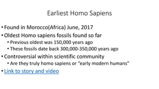 Earliest Homo Sapiens
•Found in Morocco(Africa) June, 2017
•Oldest Homo sapiens fossils found so far
• Previous oldest was 150,000 years ago
• These fossils date back 300,000-350,000 years ago
•Controversial within scientific community
• Are they truly homo sapiens or “early modern humans”
•Link to story and video
 