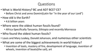 Questions
• What is World History? BC and AD? BCE? CE?
• Before Christ and anno Domini(Latin for “in the year of our Lord”)
• How old is the Earth?
• 4.6 billion years
• Where were the oldest human fossils found?
• Africa-Specifically Tanzania, Ethiopia and recently Morrocco
• Who found the oldest human fossils?
• Louis and Mary Leakey, Donald Johanson, and numerous other scientists
• What are some of the biggest achievements in world history?
• Invention of tools, mastery of fire, development of language, invention of
wheels, invention of boats(the sail), art
 