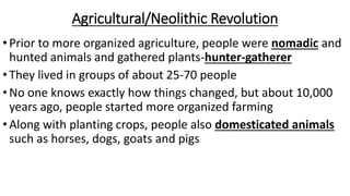 Agricultural/Neolithic Revolution
•Prior to more organized agriculture, people were nomadic and
hunted animals and gathered plants-hunter-gatherer
•They lived in groups of about 25-70 people
•No one knows exactly how things changed, but about 10,000
years ago, people started more organized farming
•Along with planting crops, people also domesticated animals
such as horses, dogs, goats and pigs
 