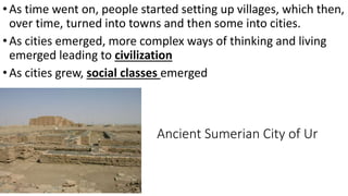 Ancient Sumerian City of Ur
•As time went on, people started setting up villages, which then,
over time, turned into towns and then some into cities.
•As cities emerged, more complex ways of thinking and living
emerged leading to civilization
•As cities grew, social classes emerged
 