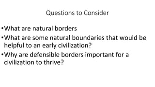 Questions to Consider
•What are natural borders
•What are some natural boundaries that would be
helpful to an early civilization?
•Why are defensible borders important for a
civilization to thrive?
 