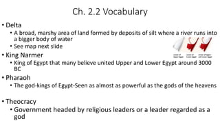 Ch. 2.2 Vocabulary
• Delta
• A broad, marshy area of land formed by deposits of silt where a river runs into
a bigger body of water
• See map next slide
• King Narmer
• King of Egypt that many believe united Upper and Lower Egypt around 3000
BC
• Pharaoh
• The god-kings of Egypt-Seen as almost as powerful as the gods of the heavens
• Theocracy
• Government headed by religious leaders or a leader regarded as a
god
 