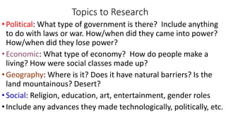 Topics to Research
•Political: What type of government is there? Include anything
to do with laws or war. How/when did they came into power?
How/when did they lose power?
•Economic: What type of economy? How do people make a
living? How were social classes made up?
•Geography: Where is it? Does it have natural barriers? Is the
land mountainous? Desert?
•Social: Religion, education, art, entertainment, gender roles
•Include any advances they made technologically, politically, etc.
 