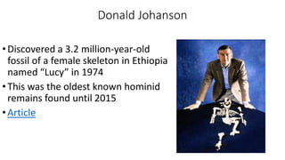Donald Johanson
•Discovered a 3.2 million-year-old
fossil of a female skeleton in Ethiopia
named “Lucy” in 1974
•This was the oldest known hominid
remains found until 2015
•Article
 