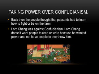 TAKING POWER OVER CONFUCIANISM.
• Back then the people thought that peasants had to learn
how to fight or be on the farm.
• Lord Shang was against Confucianism. Lord Shang
doesn’t want people to read or write because he wanted
power and not have people to overthrow him.

 