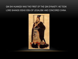 QIN SHI HUANGDI WAS THE FIRST OF THE QIN DYNASTY. HE TOOK
LORD SHANGS IDEAS IDEA OF LEGALISM AND CONCORED CHINA.

 