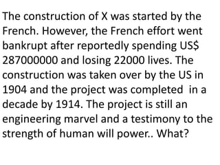 The construction of X was started by the
French. However, the French effort went
bankrupt after reportedly spending US$
287000000 and losing 22000 lives. The
construction was taken over by the US in
1904 and the project was completed in a
decade by 1914. The project is still an
engineering marvel and a testimony to the
strength of human will power.. What?
 