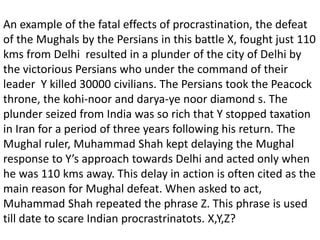 An example of the fatal effects of procrastination, the defeat
of the Mughals by the Persians in this battle X, fought just 110
kms from Delhi resulted in a plunder of the city of Delhi by
the victorious Persians who under the command of their
leader Y killed 30000 civilians. The Persians took the Peacock
throne, the kohi-noor and darya-ye noor diamond s. The
plunder seized from India was so rich that Y stopped taxation
in Iran for a period of three years following his return. The
Mughal ruler, Muhammad Shah kept delaying the Mughal
response to Y’s approach towards Delhi and acted only when
he was 110 kms away. This delay in action is often cited as the
main reason for Mughal defeat. When asked to act,
Muhammad Shah repeated the phrase Z. This phrase is used
till date to scare Indian procrastrinatots. X,Y,Z?
 