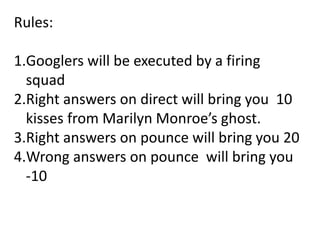 Rules:
1.Googlers will be executed by a firing
squad
2.Right answers on direct will bring you 10
kisses from Marilyn Monroe’s ghost.
3.Right answers on pounce will bring you 20
4.Wrong answers on pounce will bring you
-10
 