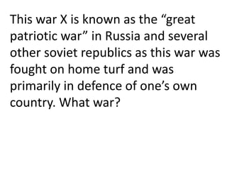 This war X is known as the “great
patriotic war” in Russia and several
other soviet republics as this war was
fought on home turf and was
primarily in defence of one’s own
country. What war?
 