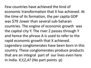 Few countries have achieved the kind of
economic transformation that X has achieved. At
the time of its formation, the per capita GDP
was $79 ;lower than several sub-Saharan
countries. The engine of economic growth was
the capital city Y. The river Z passes through Y
and hence the phrase A is used to refer to the
rapid economic growth that X achieved.
Legendary conglomerates have been born in this
country. These conglomerates produce products
that are an integral part of our lives even here
in India. X,Y,Z,A? (No part points :p)
 