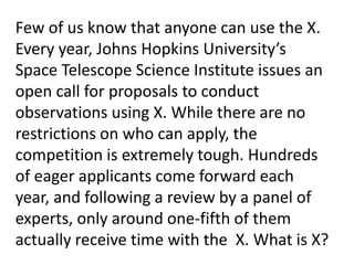 Few of us know that anyone can use the X.
Every year, Johns Hopkins University’s
Space Telescope Science Institute issues an
open call for proposals to conduct
observations using X. While there are no
restrictions on who can apply, the
competition is extremely tough. Hundreds
of eager applicants come forward each
year, and following a review by a panel of
experts, only around one-fifth of them
actually receive time with the X. What is X?
 