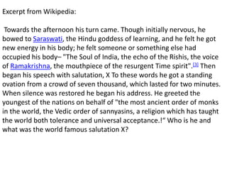 Excerpt from Wikipedia:
Towards the afternoon his turn came. Though initially nervous, he
bowed to Saraswati, the Hindu goddess of learning, and he felt he got
new energy in his body; he felt someone or something else had
occupied his body– "The Soul of India, the echo of the Rishis, the voice
of Ramakrishna, the mouthpiece of the resurgent Time spirit".[3] Then
began his speech with salutation, X To these words he got a standing
ovation from a crowd of seven thousand, which lasted for two minutes.
When silence was restored he began his address. He greeted the
youngest of the nations on behalf of "the most ancient order of monks
in the world, the Vedic order of sannyasins, a religion which has taught
the world both tolerance and universal acceptance.!“ Who is he and
what was the world famous salutation X?
 