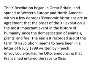 The X Revolution began in Great Britain, and
spread to Western Europe and North America
within a few decades.[Economic historians are in
agreement that the onset of the X Revolution is
the most important event in the history of
humanity since the domestication of animals,
plants and fire. The earliest recorded use of the
term "X Revolution" seems to have been in a
letter of 6 July 1799 written by French
envoy Louis-Guillaume Otto, announcing that
France had entered the race to Xise.
 