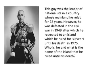 This guy was the leader of
nationalists in a country
whose mainland he ruled
for 22 years. However, he
was defeated in the civil
war in 1949 after which he
retreated to an island
which he ruled for 30 years
until his death in 1975.
Who is he and what is the
name of the island that he
ruled until his death?
 