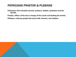 PATRICIANS PRAETOR & PLEBIANS
Patricians; this included consuls, praetors, aediles, quaestors and the
Senate.
Praetor; officer of the law in charge of the courts and leading the armies.
Plebians; ordinary people like towns folk, farmers, and soldiers.

 