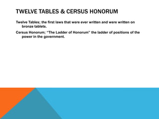 TWELVE TABLES & CERSUS HONORUM
Twelve Tables; the first laws that were ever written and were written on
bronze tablets.
Cersus Honorum; “The Ladder of Honorum” the ladder of positions of the
power in the government.

 