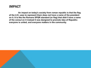 IMPACT
An impact on today’s society from roman republic is that the flag
of the U.S. uses to represent them does not have a name of the president
on it. It is like the Romans SPQR standard (or flag) that didn’t have a name
of the consul on it instead it was designed to promote idea of Republiceveryone is united, and everyone matters in the community.

 