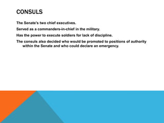 CONSULS
The Senate’s two chief executives.
Served as a commanders-in-chief in the military.
Has the power to execute soldiers for lack of discipline.
The consuls also decided who would be promoted to positions of authority
within the Senate and who could declare an emergency.

 