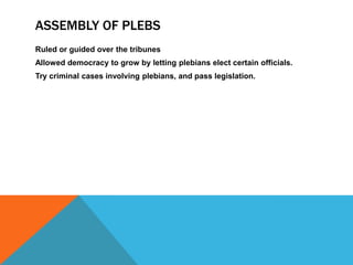 ASSEMBLY OF PLEBS
Ruled or guided over the tribunes
Allowed democracy to grow by letting plebians elect certain officials.
Try criminal cases involving plebians, and pass legislation.

 