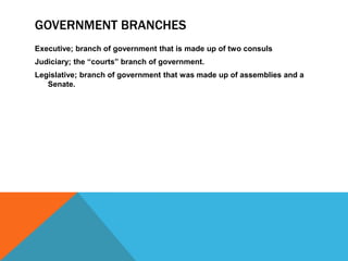 GOVERNMENT BRANCHES
Executive; branch of government that is made up of two consuls
Judiciary; the “courts” branch of government.
Legislative; branch of government that was made up of assemblies and a
Senate.

 
