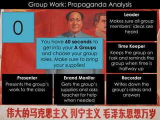 Group Work: Propaganda Analysis
Recorder
Writes down the
group’s ideas and
answers
Time Keeper
Keeps the group on
task and reminds the
group when time is
halfway up
Leader
Makes sure all group
members’ ideas are
heard
Presenter
Presents the group’s
work to the class
Errand Monitor
Gets the group’s
supplies and asks
teacher for help
when needed
6059585756555453525150494847464544434241403938373635343332313029282726252423222120191817161514131211109876543210 You have 60 seconds to
get into your A Groups
and choose your group
roles. Make sure to bring
your supplies!
 