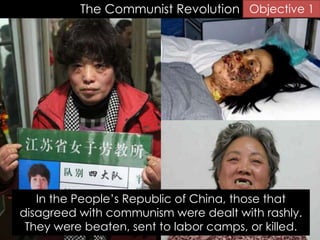 The Communist Revolution
In the People’s Republic of China, those that
disagreed with communism were dealt with rashly.
They were beaten, sent to labor camps, or killed.
Objective 1
 