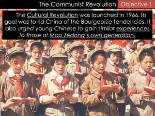The Communist Revolution
The Cultural Revolution was launched in 1966. Its
goal was to rid China of the Bourgeoisie tendencies. It
also urged young Chinese to gain similar experiences
to those of Mao Zedong’s own generation.
Objective 1
 