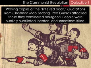 The Communist Revolution Objective 1
Waving copies of the “little red book,” Quotations
from Chairman Mao Zedong, Red Guards attacked
those they considered bourgeois. People were
publicly humiliated, beaten, and sometimes killed.
 