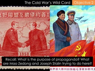 The Cold War’s Wild Card
Recall: What is the purpose of propaganda? What
are Mao Zedong and Joseph Stalin trying to do here?
Objective 2
 