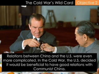 The Cold War’s Wild Card
Relations between China and the U.S. were even
more complicated. In the Cold War, the U.S. decided
it would be beneficial to have good relations with
Communist China.
Objective 2
 