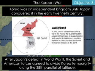The Korean War
Korea was an independent kingdom until Japan
conquered it in the early twentieth century.
Objective 3
After Japan’s defeat in World War II, the Soviet and
American forces agreed to divide Korea temporarily
along the 38th parallel of latitude.
 