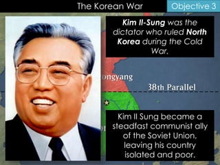The Korean War Objective 3
Kim Il-Sung was the
dictator who ruled North
Korea during the Cold
War.
Kim II Sung became a
steadfast communist ally
of the Soviet Union,
leaving his country
isolated and poor.
 