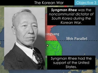The Korean War Objective 3
Syngman Rhee was the
noncommunist dictator of
South Korea during the
Korean War.
Syngman Rhee had the
support of the United
States.
 