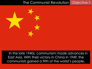 The Communist Revolution
In the late 1940s, communism made advances in
East Asia. With their victory in China in 1949, the
communists gained a fifth of the world’s people.
Objective 1
 